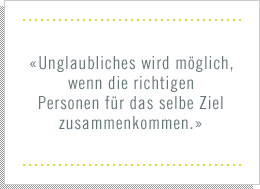 «Unglaubliches wird möglich wenn die richtigen Personen für das selbe Ziel zusammenkommen.»